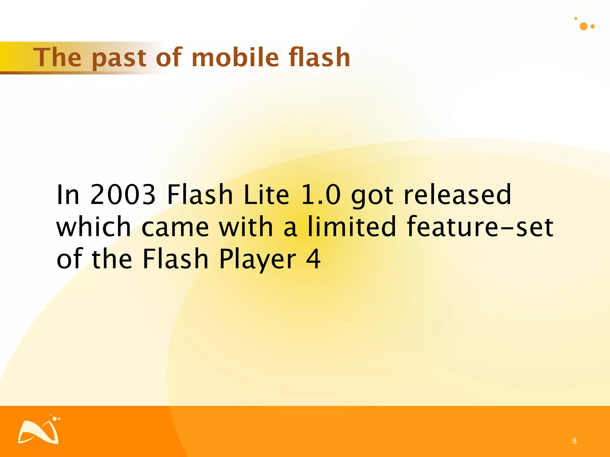 The past of mobile ﬂash




 In 2003 Flash Lite 1.0 got released
 which came with a limited feature-set
 of the Flash Player 4




                                         8
 