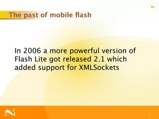 The past of mobile ﬂash




 In 2006 a more powerful version of
 Flash Lite got released 2.1 which
 added support for XMLSockets




                                      9
 