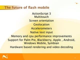 The future of ﬂash mobile
                   ActionScript 3
                     Multitouch
                 Screen orientation
                    Geolocation
                  Accelerometers
                  Native text input
   Memory and cpu performance improvements
 Support for Palm Pre, Blackberry, Apple , Android,
             Windows Mobile, Symbian
  Hardware based rendering and video decoding


                                                  15
 