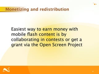 Monetizing and redistribution



  Easiest way to earn money with
  mobile ﬂash content is by
  collaborating in contests or get a
  grant via the Open Screen Project




                                       24
 