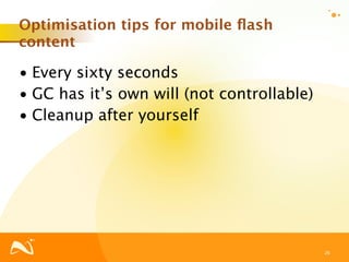 Optimisation tips for mobile ﬂash
content

• Every sixty seconds
• GC has it’s own will (not controllable)
• Cleanup after yourself




                                            26
 