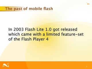 The past of mobile ﬂash




 In 2003 Flash Lite 1.0 got released
 which came with a limited feature-set
 of the Flash Player 4




                                         8
 