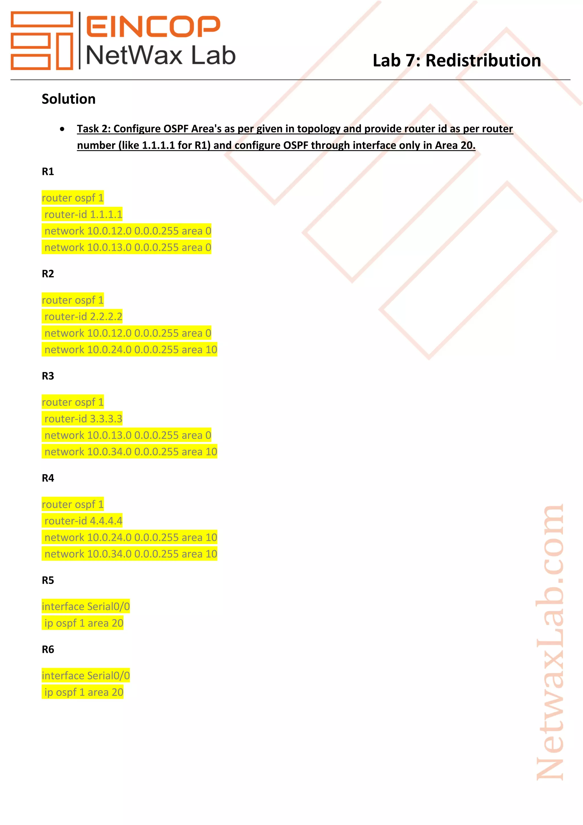 Lab 7: Redistribution
Solution
 Task 2: Configure OSPF Area's as per given in topology and provide router id as per router
number (like 1.1.1.1 for R1) and configure OSPF through interface only in Area 20.
R1
router ospf 1
router-id 1.1.1.1
network 10.0.12.0 0.0.0.255 area 0
network 10.0.13.0 0.0.0.255 area 0
R2
router ospf 1
router-id 2.2.2.2
network 10.0.12.0 0.0.0.255 area 0
network 10.0.24.0 0.0.0.255 area 10
R3
router ospf 1
router-id 3.3.3.3
network 10.0.13.0 0.0.0.255 area 0
network 10.0.34.0 0.0.0.255 area 10
R4
router ospf 1
router-id 4.4.4.4
network 10.0.24.0 0.0.0.255 area 10
network 10.0.34.0 0.0.0.255 area 10
R5
interface Serial0/0
ip ospf 1 area 20
R6
interface Serial0/0
ip ospf 1 area 20
 