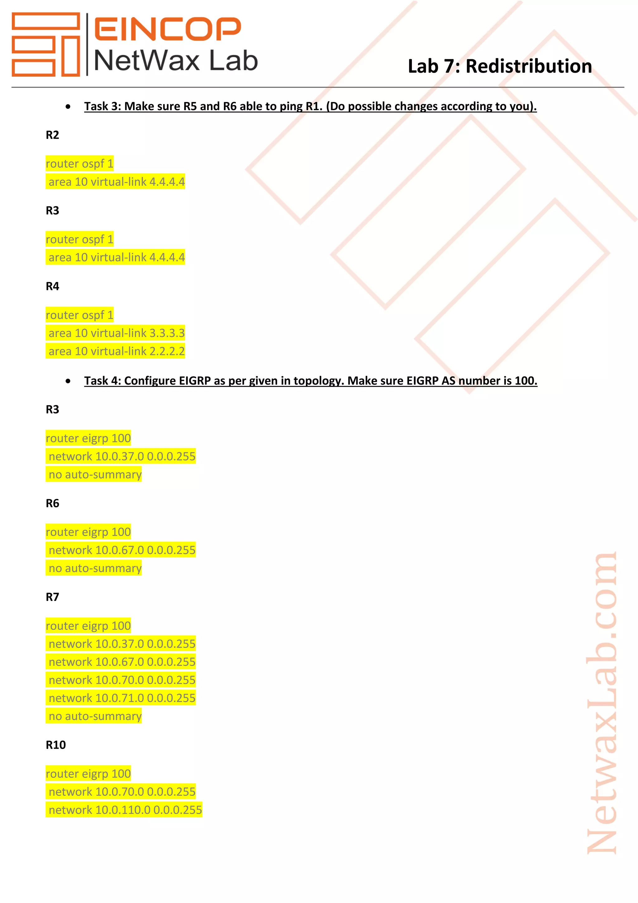 Lab 7: Redistribution
 Task 3: Make sure R5 and R6 able to ping R1. (Do possible changes according to you).
R2
router ospf 1
area 10 virtual-link 4.4.4.4
R3
router ospf 1
area 10 virtual-link 4.4.4.4
R4
router ospf 1
area 10 virtual-link 3.3.3.3
area 10 virtual-link 2.2.2.2
 Task 4: Configure EIGRP as per given in topology. Make sure EIGRP AS number is 100.
R3
router eigrp 100
network 10.0.37.0 0.0.0.255
no auto-summary
R6
router eigrp 100
network 10.0.67.0 0.0.0.255
no auto-summary
R7
router eigrp 100
network 10.0.37.0 0.0.0.255
network 10.0.67.0 0.0.0.255
network 10.0.70.0 0.0.0.255
network 10.0.71.0 0.0.0.255
no auto-summary
R10
router eigrp 100
network 10.0.70.0 0.0.0.255
network 10.0.110.0 0.0.0.255
 