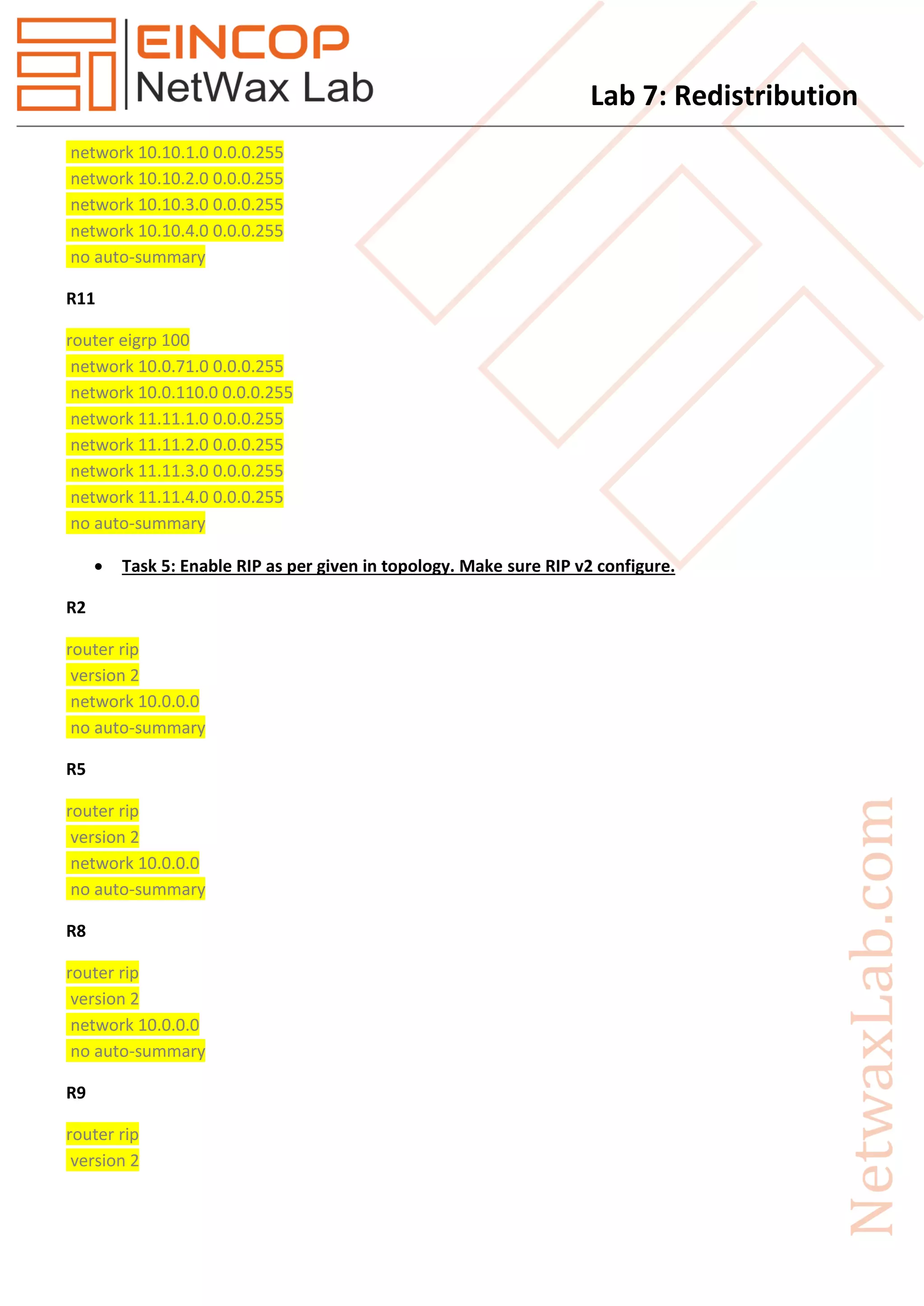 Lab 7: Redistribution
network 10.10.1.0 0.0.0.255
network 10.10.2.0 0.0.0.255
network 10.10.3.0 0.0.0.255
network 10.10.4.0 0.0.0.255
no auto-summary
R11
router eigrp 100
network 10.0.71.0 0.0.0.255
network 10.0.110.0 0.0.0.255
network 11.11.1.0 0.0.0.255
network 11.11.2.0 0.0.0.255
network 11.11.3.0 0.0.0.255
network 11.11.4.0 0.0.0.255
no auto-summary
 Task 5: Enable RIP as per given in topology. Make sure RIP v2 configure.
R2
router rip
version 2
network 10.0.0.0
no auto-summary
R5
router rip
version 2
network 10.0.0.0
no auto-summary
R8
router rip
version 2
network 10.0.0.0
no auto-summary
R9
router rip
version 2
 
