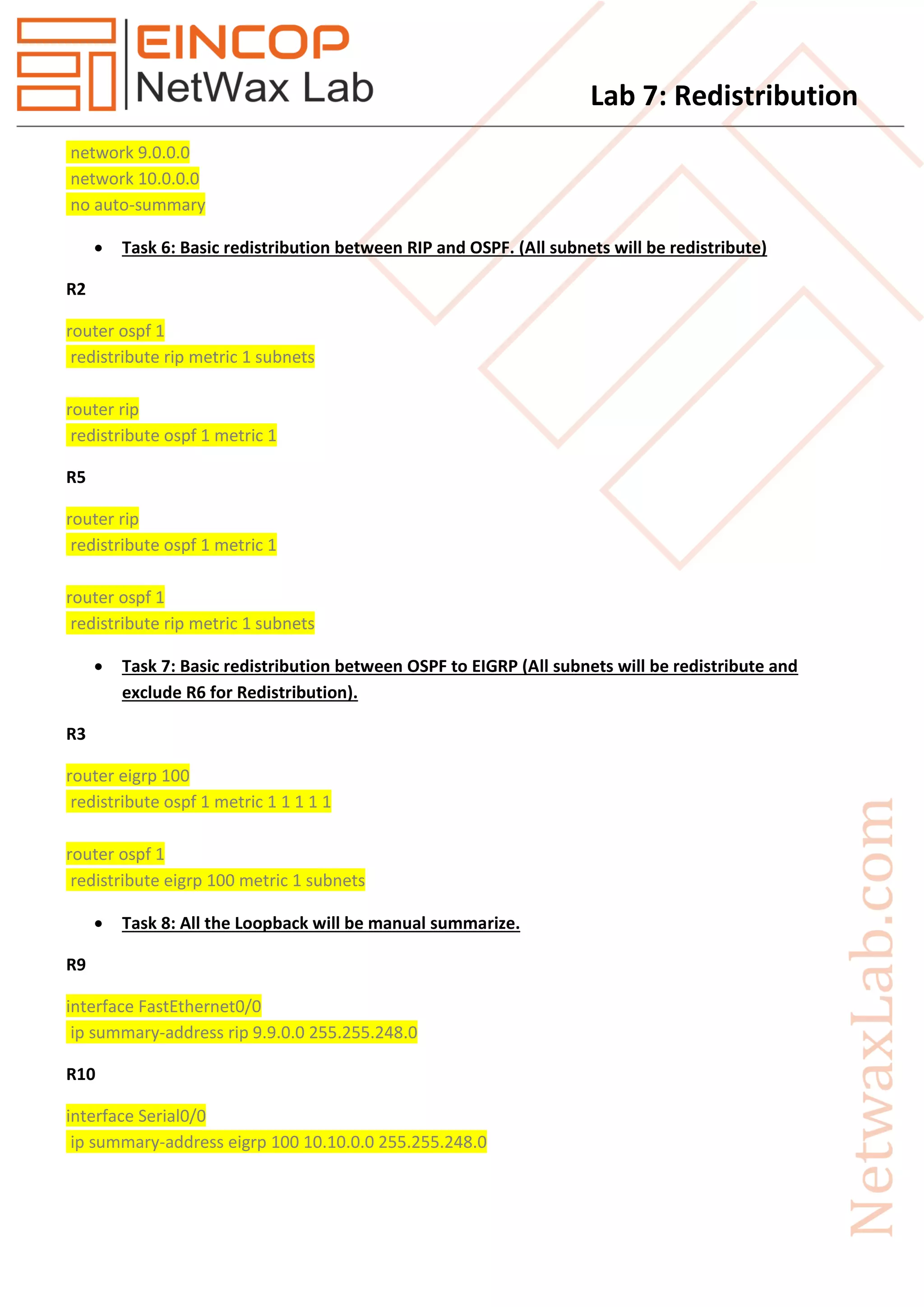 Lab 7: Redistribution
network 9.0.0.0
network 10.0.0.0
no auto-summary
 Task 6: Basic redistribution between RIP and OSPF. (All subnets will be redistribute)
R2
router ospf 1
redistribute rip metric 1 subnets
router rip
redistribute ospf 1 metric 1
R5
router rip
redistribute ospf 1 metric 1
router ospf 1
redistribute rip metric 1 subnets
 Task 7: Basic redistribution between OSPF to EIGRP (All subnets will be redistribute and
exclude R6 for Redistribution).
R3
router eigrp 100
redistribute ospf 1 metric 1 1 1 1 1
router ospf 1
redistribute eigrp 100 metric 1 subnets
 Task 8: All the Loopback will be manual summarize.
R9
interface FastEthernet0/0
ip summary-address rip 9.9.0.0 255.255.248.0
R10
interface Serial0/0
ip summary-address eigrp 100 10.10.0.0 255.255.248.0
 