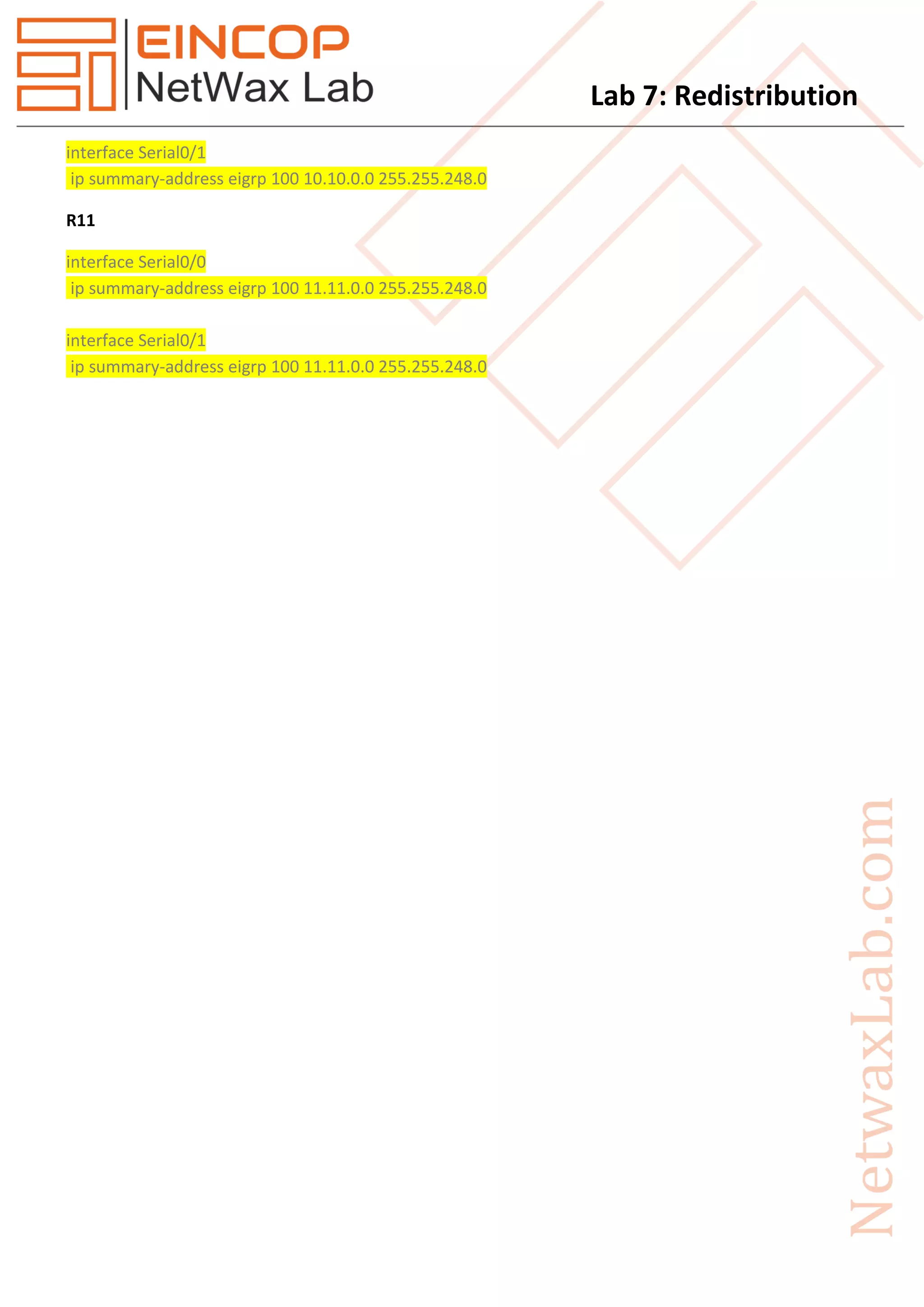 Lab 7: Redistribution
interface Serial0/1
ip summary-address eigrp 100 10.10.0.0 255.255.248.0
R11
interface Serial0/0
ip summary-address eigrp 100 11.11.0.0 255.255.248.0
interface Serial0/1
ip summary-address eigrp 100 11.11.0.0 255.255.248.0
 