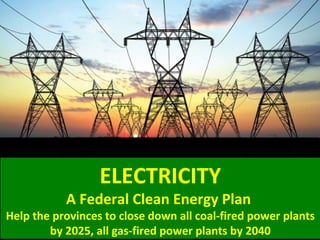 ELECTRICITY
A Federal Clean Energy Plan
Help the provinces to close down all coal-fired power plants
by 2025, all gas-fired power plants by 2040
 