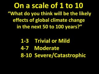 On a scale of 1 to 10
“What do you think will be the likely
effects of global climate change
in the next 50 to 100 years?”
1-3 Trivial or Mild
4-7 Moderate
8-10 Severe/Catastrophic
 
