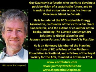 Guy Dauncey is a futurist who works to develop a
positive vision of a sustainable future, and to
translate that vision into action. He lives on
Vancouver Island, in Canada.
He is founder of the BC Sustainable Energy
Association, co-founder of the Victoria Car Share
Cooperative, and the author or co-author of ten
books, including The Climate Challenge: 101
Solutions to Global Warming and
Journey to the Future: A Better World Is Possible.
He is an Honorary Member of the Planning
Institute of BC, a Fellow of the Findhorn
Foundation in Scotland, and a Fellow of the Royal
Society for the Arts, founded in Britain in 1754.
(Old photo. Add ten years.)
www.earthfuture.com
www.journeytothefuture.ca
www.thepracticalutopian.ca
 