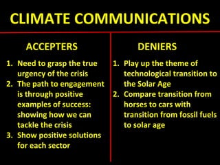 CLIMATE COMMUNICATIONS
ACCEPTERS DENIERS
1. Need to grasp the true
urgency of the crisis
2. The path to engagement
is through positive
examples of success:
showing how we can
tackle the crisis
3. Show positive solutions
for each sector
1. Play up the theme of
technological transition to
the Solar Age
2. Compare transition from
horses to cars with
transition from fossil fuels
to solar age
 