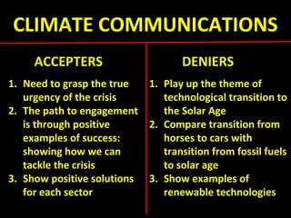 CLIMATE COMMUNICATIONS
ACCEPTERS DENIERS
1. Need to grasp the true
urgency of the crisis
2. The path to engagement
is through positive
examples of success:
showing how we can
tackle the crisis
3. Show positive solutions
for each sector
1. Play up the theme of
technological transition to
the Solar Age
2. Compare transition from
horses to cars with
transition from fossil fuels
to solar age
3. Show examples of
renewable technologies
 