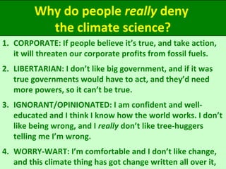 Why do people really deny
the climate science?
1. CORPORATE: If people believe it’s true, and take action,
it will threaten our corporate profits from fossil fuels.
2. LIBERTARIAN: I don’t like big government, and if it was
true governments would have to act, and they’d need
more powers, so it can’t be true.
3. IGNORANT/OPINIONATED: I am confident and well-
educated and I think I know how the world works. I don’t
like being wrong, and I really don’t like tree-huggers
telling me I’m wrong.
4. WORRY-WART: I’m comfortable and I don’t like change,
and this climate thing has got change written all over it,
 