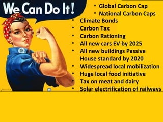 • Climate Bonds
• Carbon Tax
• Carbon Rationing
• All new cars EV by 2025
• All new buildings Passive
House standard by 2020
• Widespread local mobilization
• Huge local food initiative
• Tax on meat and dairy
• Solar electrification of railways
• Rapid transition to 100% Renewable Energy
• All coal-fired power plants shut down by 2018
• All gas-fired power plants shut down by 2025
• All fossil fuel exports ended… and a whole lot more
• Global Carbon Cap
• National Carbon Caps
 