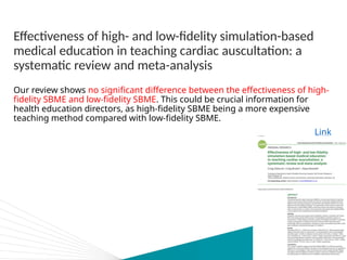 Effectiveness of high- and low-fidelity simulation-based
medical education in teaching cardiac auscultation: a
systematic review and meta-analysis
Our review shows no significant difference between the effectiveness of high-
fidelity SBME and low-fidelity SBME. This could be crucial information for
health education directors, as high-fidelity SBME being a more expensive
teaching method compared with low-fidelity SBME.
Link
 