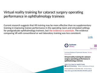 Virtual reality training for cataract surgery operating
performance in ophthalmology trainees
Current research suggests that VR training may be more effective than no supplementary
training in improving trainee performance in the operating room and simulated settings
for postgraduate ophthalmology trainees, but the evidence is uncertain. The evidence
comparing VR with conventional or wet laboratory training was less consistent.
Link
 