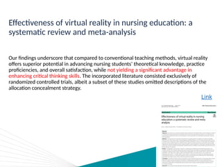 Effectiveness of virtual reality in nursing education: a
systematic review and meta-analysis
Our findings underscore that compared to conventional teaching methods, virtual reality
offers superior potential in advancing nursing students’ theoretical knowledge, practice
proficiencies, and overall satisfaction, while not yielding a significant advantage in
enhancing critical thinking skills. The incorporated literature consisted exclusively of
randomized controlled trials, albeit a subset of these studies omitted descriptions of the
allocation concealment strategy.
Link
 