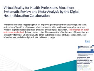 Virtual Reality for Health Professions Education:
Systematic Review and Meta-Analysis by the Digital
Health Education Collaboration
We found evidence suggesting that VR improves postintervention knowledge and skills
outcomes of health professionals when compared with traditional education or other
types of digital education such as online or offline digital education. The findings on other
outcomes are limited. Future research should evaluate the effectiveness of immersive and
interactive forms of VR and evaluate other outcomes such as attitude, satisfaction, cost-
effectiveness, and clinical practice or behavior change.
Link
 