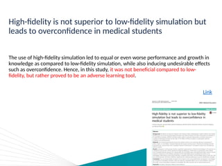 High-fidelity is not superior to low-fidelity simulation but
leads to overconfidence in medical students
The use of high-fidelity simulation led to equal or even worse performance and growth in
knowledge as compared to low-fidelity simulation, while also inducing undesirable effects
such as overconfidence. Hence, in this study, it was not beneficial compared to low-
fidelity, but rather proved to be an adverse learning tool.
Link
 