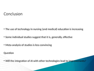 Conclusion
• The use of technology in nursing (and medical) education is increasing
• Some individual studies suggest that it is, generally, effective
• Meta-analysis of studies is less convincing
Question
• Will the integration of AI with other technologies lead to improvements?
 