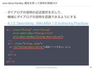 Copyright (C) 2016 Yahoo Japan Corporation. All Rights Reserved. 無断引用・転載禁止
aria-describedby 属性を使って説明を関連付け
38
• ダイアログの説明の記述箇所を示して、 
機械にダイアログの説明を認識できるようにする
• 4.1.2. Describing - WAI-ARIA 1.0 Authoring Practices
<div class="Dialog" role="dialog" 
aria-labelledby="dialog-title" 
aria-describedby="dialog-description">
………
<div class="Dialog__body">
<p id="dialog-description">追加～～ください。</p>
………
</div>
………
</div>
 