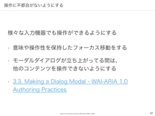 Copyright (C) 2016 Yahoo Japan Corporation. All Rights Reserved. 無断引用・転載禁止
操作に不都合がないようにする
42
• 意味や操作性を保持したフォーカス移動をする
• モーダルダイアログが立ち上がってる間は、 
他のコンテンツを操作できないようにする
• 3.3. Making a Dialog Modal - WAI-ARIA 1.0
Authoring Practices
様々な入力機器でも操作ができるようにする
 
