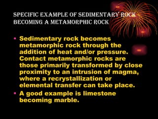 sPecific exAMPle of seDiMentArY rock
BecoMing A MetAMorPHic rock

• Sedimentary rock becomes
  metamorphic rock through the
  addition of heat and/or pressure.
  Contact metamorphic rocks are
  those primarily transformed by close
  proximity to an intrusion of magma,
  where a recrystallization or
  elemental transfer can take place.
• A good example is limestone
  becoming marble.
 