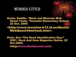 works citeD

Kuntz, Deddie. “Rock and Minerals Web
 Quest Tasks. “Camelot Elementary School.
 22 Oct. 2009
<http://www.lewiston.k12.id.us/dkuntz/
 WebQuest/html/task.htm>.

Peck, Don “The Rock Identification Key.”
  2001. Rock And Gem Magazine Online. 22
  Oct.2009.
 <http://www.Rockhound.com>.
 