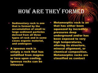 How Are tHeY forMeD
 •   Sedimentary rock is one     • Metamorphic rock is an
     that is formed by the         that has either been
     accumulation of small to      squeezed by incredible
     large sediment particles      pressures deep
     derived from all three        underground and/or has
     types of rock and in some     been exposed to very
     cases organic material,
                                   high temperatures,
     and undergoes
                                   altering its structure,
• A igneous rock is                mineral alignment, or
  simply a rock that has           chemical composition.
  solidified from magma            Metamorphic rocks are
  or lava upon cooling.            classified as contact
  Igneous rocks can be
  intrusive
 