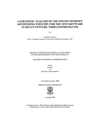 A STRATEGIC ANALYSIS OF THE ONLINE INTERNET
ADVERTISING INDUSTRY FOR THE NEW SOFTWARE
START-UP VENTURE, WIRELESSFRIEND.COM

Geoffrey Fawkes
B.Sc. (Computer Science), University of British Columbia, 1987

PROJECT SUBMITTED IN PARTIAL FULFILLMENT
OF THE REQUIREMENTS FOR THE DEGREE OF
MASTER OF BUSINESS ADMINISTRATION

In the
Faculty
of
Business Administration

0Geoffrey Fawkes, 2005
SIMON FRASER UNIVERSITY

Summer 2005

All rights reserved. This work may not be reproduced in whole or in part,
by photocopy or other means, without permission of the author.

 