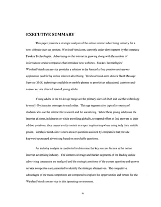 EXECUTIVE SUMMARY
This paper presents a strategic analysis of the online internet advertising industry for a
new software start-up venture, WirelessFriend.com, currently under development by the company
Fawkes Technologies. Advertising on the internet is growing along with the number of
information service companies that introduce new websites. Fawkes Technologies'
WirelessFriend.com service provides a solution in the form of a free question-and-answer
application paid for by online internet advertising. WirelessFriend.com utilizes Short Message
Service (SMS) technology available on mobile phones to provide an educational question-andanswer service directed toward young adults.
Young adults in the 18-24 age range are the primary users of SMS and use the technology
to send 160-character messages to each other. This age segment also typically consists of
students who use the internet for research and for socializing. While these young adults use the
internet at home, in libraries or while travelling globally, to expend effort to find answers to their
ad-hoc questions, they cannot easily contact an expert anytimelanywhere using only their mobile
phone. WirelessFriend.com visitors answer questions assisted by companies that provide
keyword-sponsored advertising based on searchable questions.
An industry analysis is conducted to determine the key success factors in the online
internet advertising industry. The content coverage and market segments of the leading online
advertising companies are analyzed and the strategic positions of the current question-and-answer
service competitors are presented to identify the strategic alternatives. The competitive
advantages of the main competitors are compared to explore the opportunities and threats for the
WirelessFriend.com service in this operating environment.

 