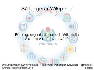 Så fungerar Wikipedia

Företag, organisationer och Wikipedia
Ska det va' så jävla svårt?

Axel.Pettersson@Wikimedia.se - [[user:Axel Pettersson (WMSE)]] - @Haxpett
Svenska Publishing-dagen 2013

 