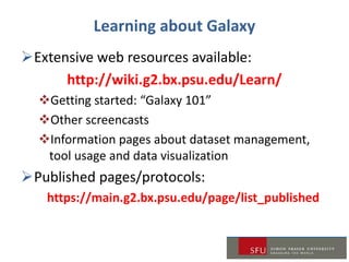 Learning about Galaxy
Extensive web resources available:
http://wiki.g2.bx.psu.edu/Learn/
Getting started: “Galaxy 101”
Other screencasts
Information pages about dataset management,
tool usage and data visualization
Published pages/protocols:
https://main.g2.bx.psu.edu/page/list_published
 