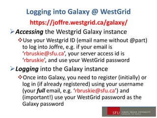 Logging into Galaxy @ WestGrid
https://joffre.westgrid.ca/galaxy/
Accessing the Westgrid Galaxy instance
Use your Westgrid ID (email name without @part)
to log into Joffre, e.g. if your email is
‘rbruskie@sfu.ca’, your server access id is
‘rbruskie’, and use your WestGrid password
Logging into the Galaxy instance
Once into Galaxy, you need to register (initially) or
log in (if already registered) using your username
(your full email, e.g. ‘rbruskie@sfu.ca’) and
(important!) use your WestGrid password as the
Galaxy password
 
