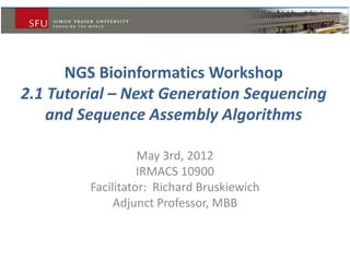 NGS Bioinformatics Workshop
2.1 Tutorial – Next Generation Sequencing
and Sequence Assembly Algorithms
May 3rd, 2012
IRMACS 10900
Facilitator: Richard Bruskiewich
Adjunct Professor, MBB
 