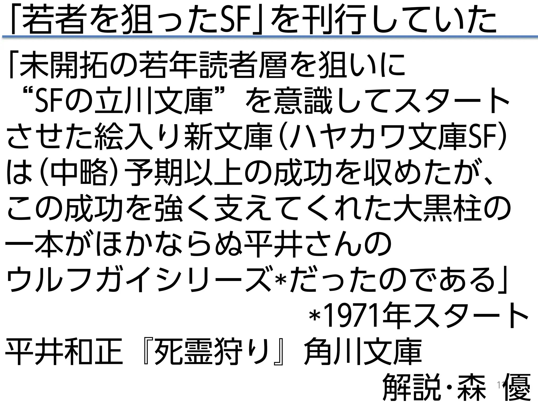 11
｢若者を狙ったSF｣を刊行していた
｢未開拓の若年読者層を狙いに
“SFの立川文庫”を意識してスタート
させた絵入り新文庫(ハヤカワ文庫SF)
は(中略)予期以上の成功を収めたが、
この成功を強く支えてくれた大黒柱の
一本がほかならぬ平井さんの
ウルフガイシリーズ*だったのである｣
*1971年スタート
平井和正『死霊狩り』角川文庫
解説･森 優
 