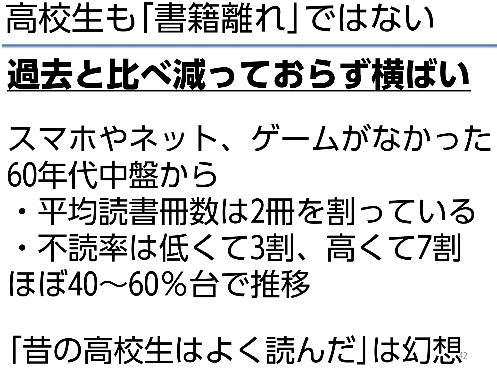 高校生も｢書籍離れ｣ではない
42
過去と比べ減っておらず横ばい
スマホやネット、ゲームがなかった
60年代中盤から
・平均読書冊数は2冊を割っている
・不読率は低くて3割、高くて7割
ほぼ40～60％台で推移
｢昔の高校生はよく読んだ｣は幻想
 