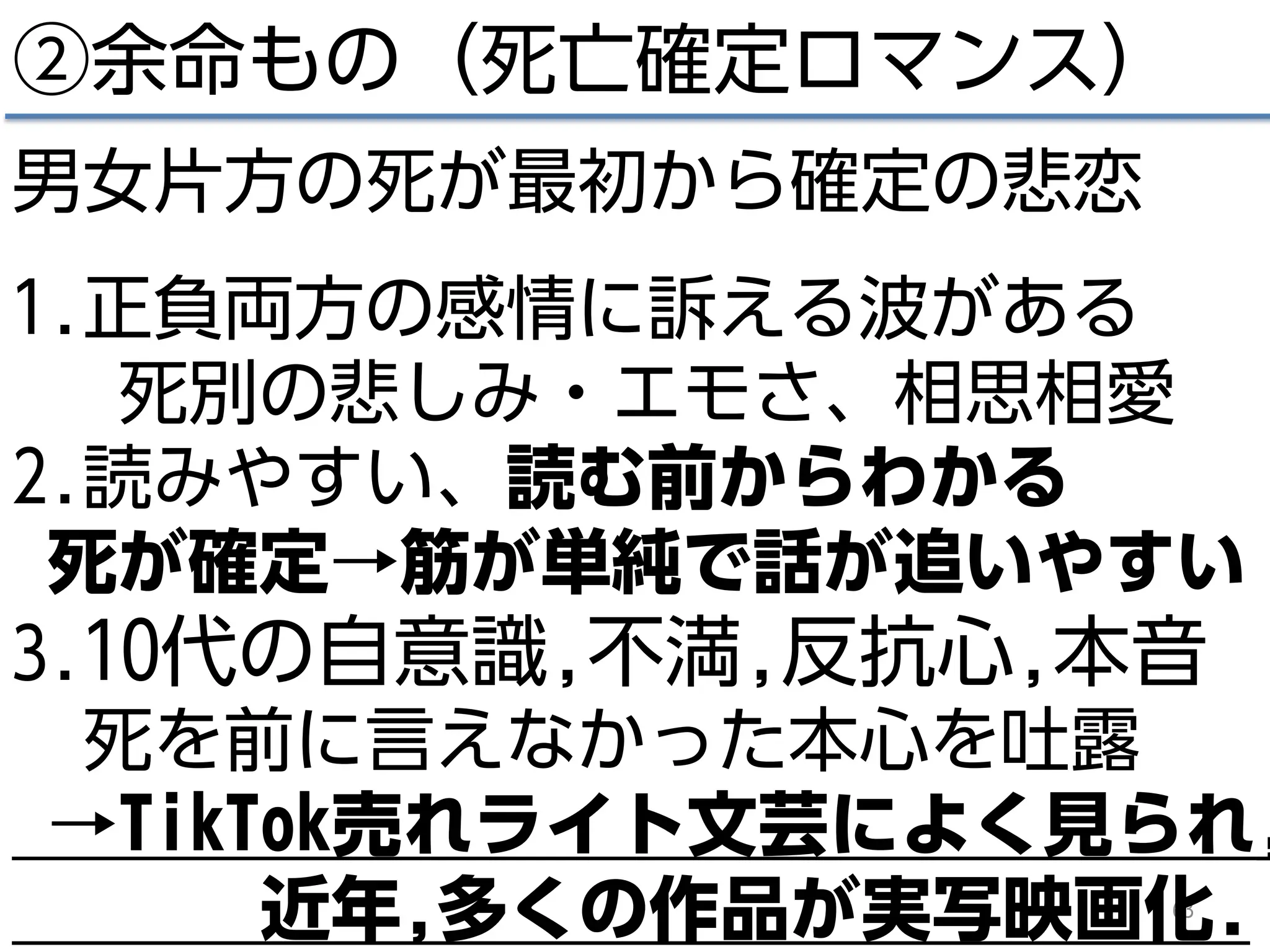 63
②余命もの（死亡確定ロマンス）
男女片方の死が最初から確定の悲恋
1.正負両方の感情に訴える波がある
死別の悲しみ・エモさ、相思相愛
2.読みやすい、読む前からわかる
死が確定→筋が単純で話が追いやすい
3.10代の自意識,不満,反抗心,本音
死を前に言えなかった本心を吐露
→TikTok売れライト文芸によく見られ,
近年,多くの作品が実写映画化.
 