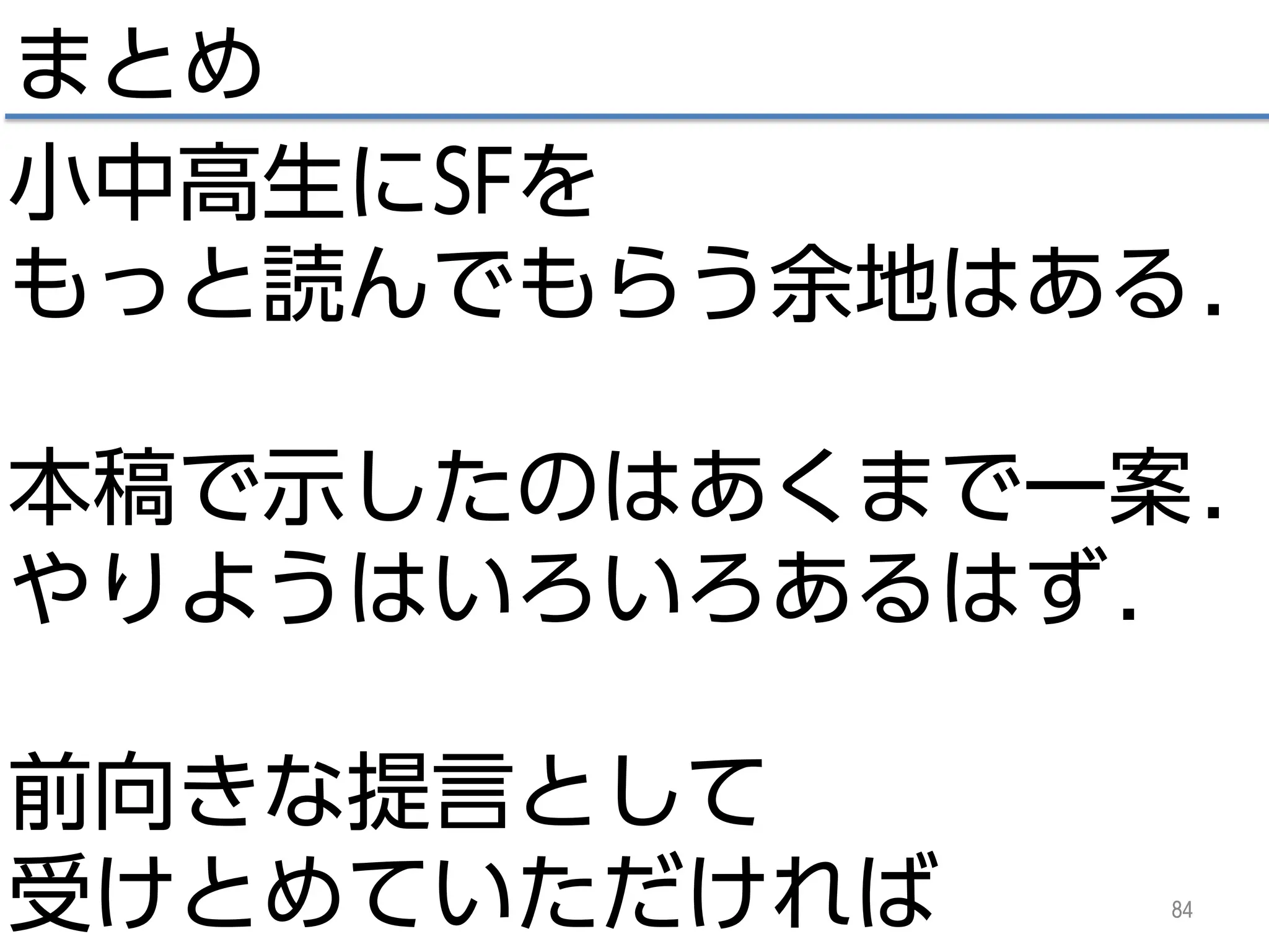 84
まとめ
小中高生にSFを
もっと読んでもらう余地はある.
本稿で示したのはあくまで一案.
やりようはいろいろあるはず.
前向きな提言として
受けとめていただければ
 
