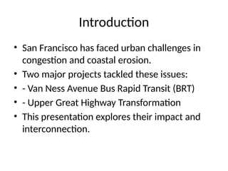 Introduction
• San Francisco has faced urban challenges in
congestion and coastal erosion.
• Two major projects tackled these issues:
• - Van Ness Avenue Bus Rapid Transit (BRT)
• - Upper Great Highway Transformation
• This presentation explores their impact and
interconnection.
 