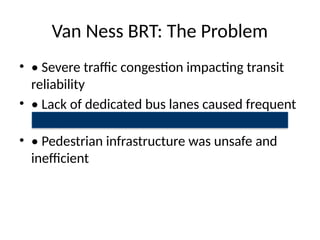 Van Ness BRT: The Problem
• • Severe traffic congestion impacting transit
reliability
• • Lack of dedicated bus lanes caused frequent
delays
• • Pedestrian infrastructure was unsafe and
inefficient
 