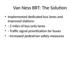 Van Ness BRT: The Solution
• Implemented dedicated bus lanes and
improved stations:
• - 2 miles of bus-only lanes
• - Traffic signal prioritization for buses
• - Increased pedestrian safety measures
 