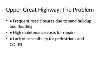 Upper Great Highway: The Problem
• • Frequent road closures due to sand buildup
and flooding
• • High maintenance costs for repairs
• • Lack of accessibility for pedestrians and
cyclists
 