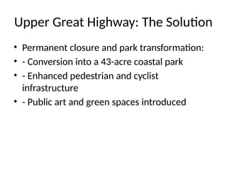 Upper Great Highway: The Solution
• Permanent closure and park transformation:
• - Conversion into a 43-acre coastal park
• - Enhanced pedestrian and cyclist
infrastructure
• - Public art and green spaces introduced
 