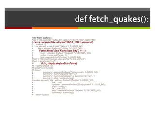 def fetch_quakes():def fetch_quakes():api = bitly.Api(login=’ABCDEF', apikey=’12345678901234567890')rss = parse(urllib.urlopen(USGS_URL)).getroot()    quakes = []    for element in rss.findall('{%s}entry' % USGS_NS):        title = element.findtext('{%s}title' % USGS_NS)       if (title.find("San Francisco Bay") > -1):            point = element.findtext('{%s}point' % GEORSS_NS)            points = point.split(None, 1)            link = element.find('{%s}link' % USGS_NS)href = 'http://earthquakes.usgs.gov%s' % link.get('href')href = api.shorten(href)          if (is_duplicate(href) is False):f = open(‘urls.txt', 'a')f.write('%s\n' % href)f.close()                summary = element.findtext('{%s}summary' % USGS_NS)                summary = summary.split("<br>")[1]                summary = summary.replace(' at epicenter</p><p>', ' ')                summary = strip_tags(summary)quakes.append({'title': element.findtext('{%s}title' % USGS_NS),                               'link' : href,                               'updated' : element.findtext('{%s}updated' % USGS_NS),                               'long' : points[1],                               'lat' : points[0],                               'elev' : element.findtext('{%s}elev' % GEORSS_NS),                               'summary' : summary})    return quakes