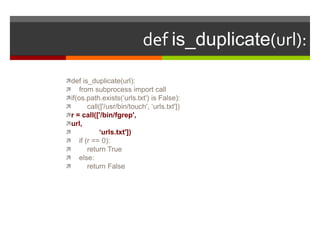 def is_duplicate(url):def is_duplicate(url):    from subprocess import callif(os.path.exists(‘urls.txt') is False):        call(['/usr/bin/touch', ‘urls.txt'])r = call(['/bin/fgrep',url,              ‘urls.txt'])    if (r == 0):        return True    else:        return False