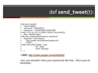 def send_tweet(t):def send_tweet(t):    import httplib2    username = ’ABCDEFG'    password = ’12345678901234567890'msg = ('%s %s %s' % (t['title'], t['link'], t['summary']))    http = httplib2.Http()http.add_credentials(username, password)    response = http.request(        "http://twitter.com/statuses/update.xml",        "POST",urllib.urlencode({"status": msg,                           "lat": t['lat'],                           "long": t['long']})    )SEE: http://code.google.com/p/httplib2/ps: you shouldn’t store your passwords like that…this is just an illustration