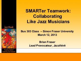 SMARTer Teamwork:
      Collaborating
   Like Jazz Musicians
Bus 303 Class – Simon Fraser University
            March 12, 2013

             Brian Fraser
      Lead Provocateur, Jazzthink
 