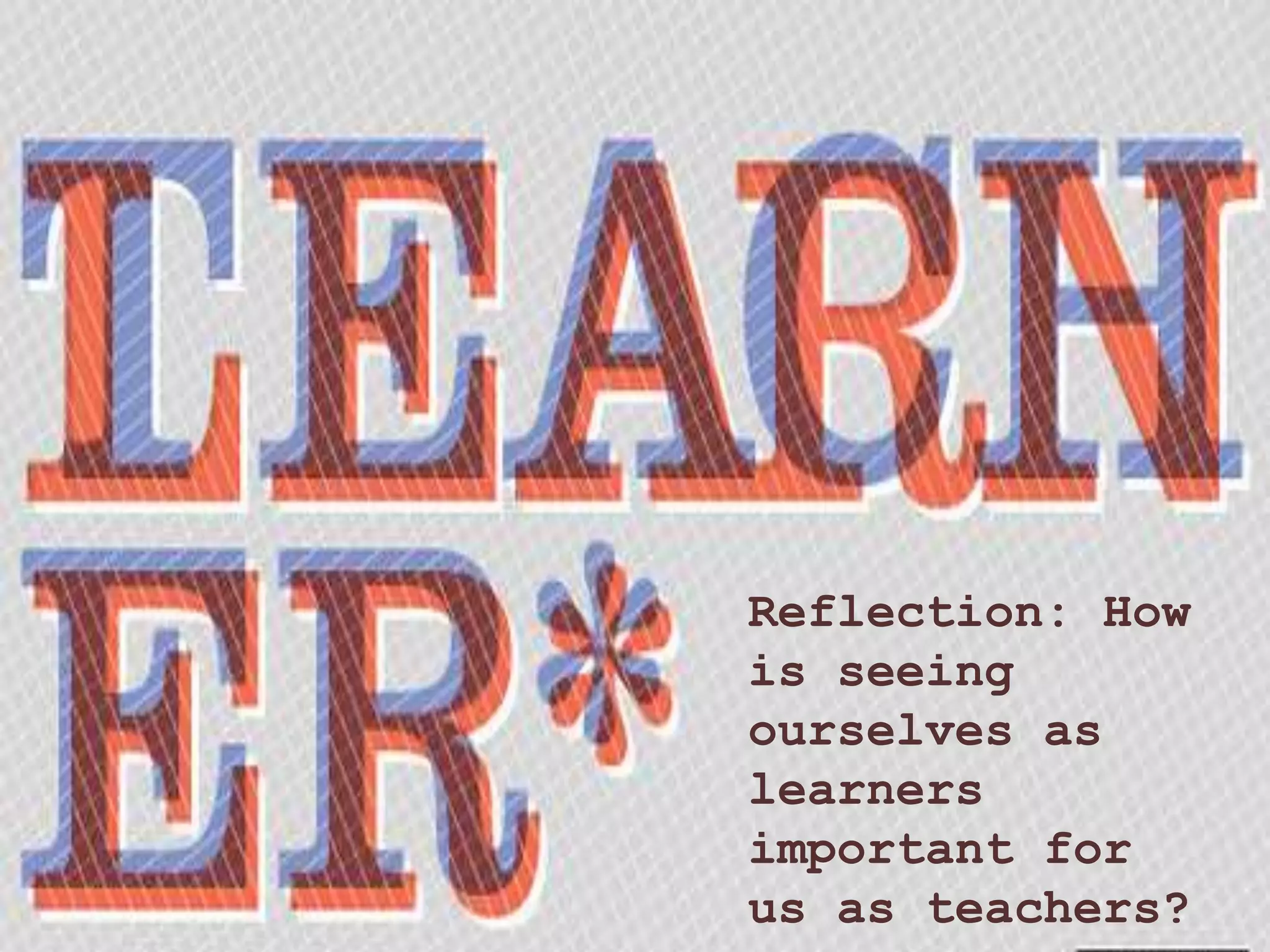 Reflection: How
is seeing
ourselves as
learners
important for
us as teachers?
 