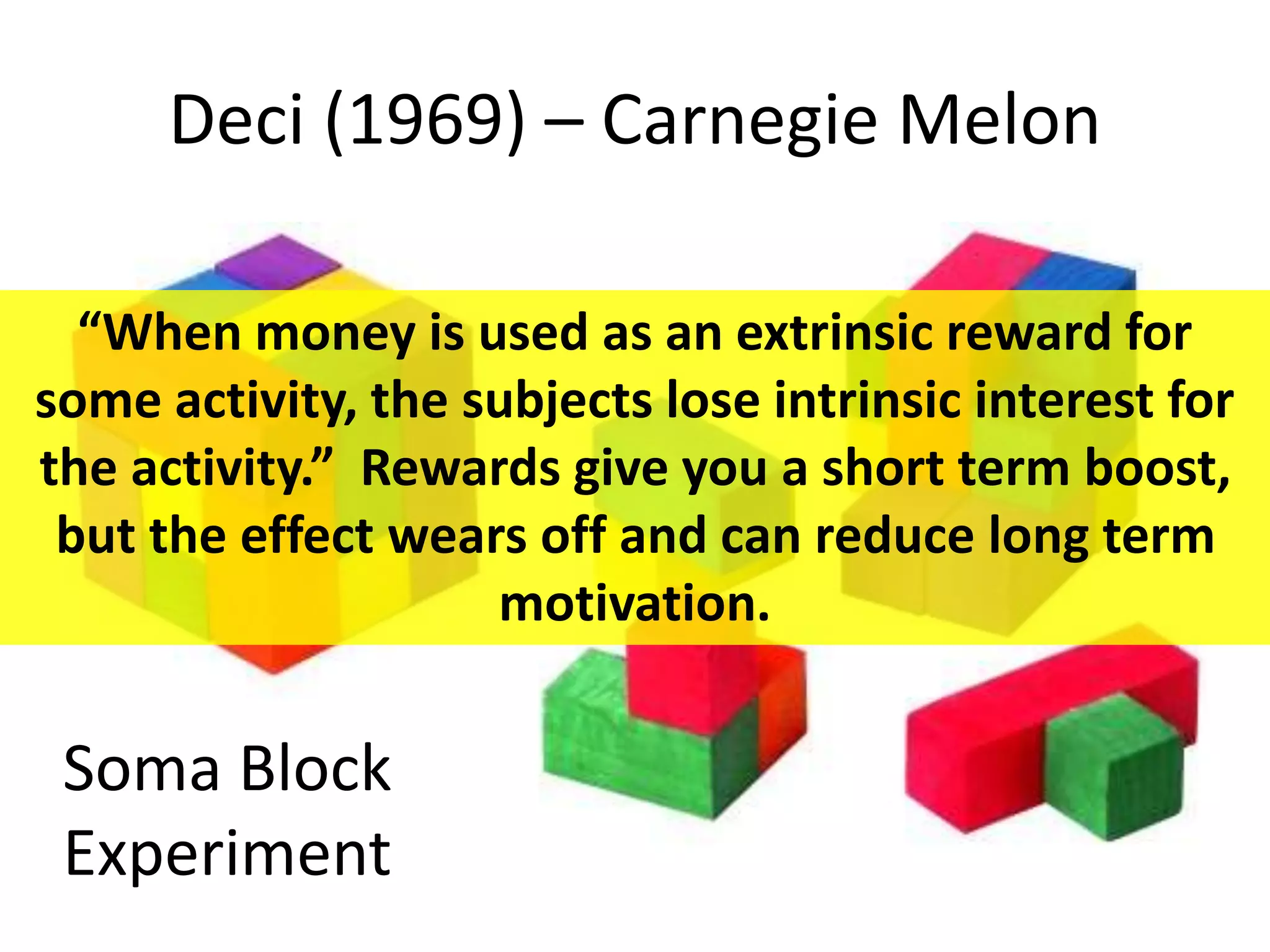 Deci (1969) – Carnegie Melon
Soma Block
Experiment
“When money is used as an extrinsic reward for
some activity, the subjects lose intrinsic interest for
the activity.” Rewards give you a short term boost,
but the effect wears off and can reduce long term
motivation.
 